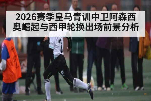 2026赛季皇马青训中卫阿森西奥崛起与西甲轮换出场前景分析