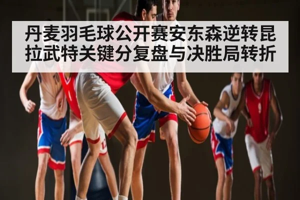 丹麦羽毛球公开赛安东森逆转昆拉武特关键分复盘与决胜局转折