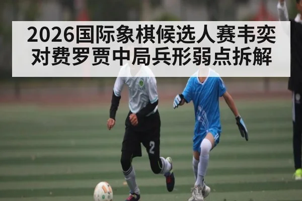 2026国际象棋候选人赛韦奕对费罗贾中局兵形弱点拆解 | HG